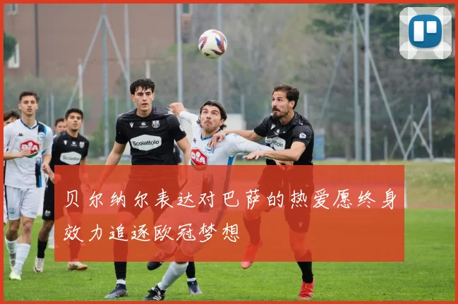 贝尔纳尔表达对巴萨的热爱愿终身效力追逐欧冠梦想