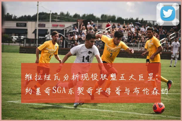 维拉纽瓦分析现役联盟五大巨星：约基奇SGA东契奇字母哥与布伦森的表现与影响
