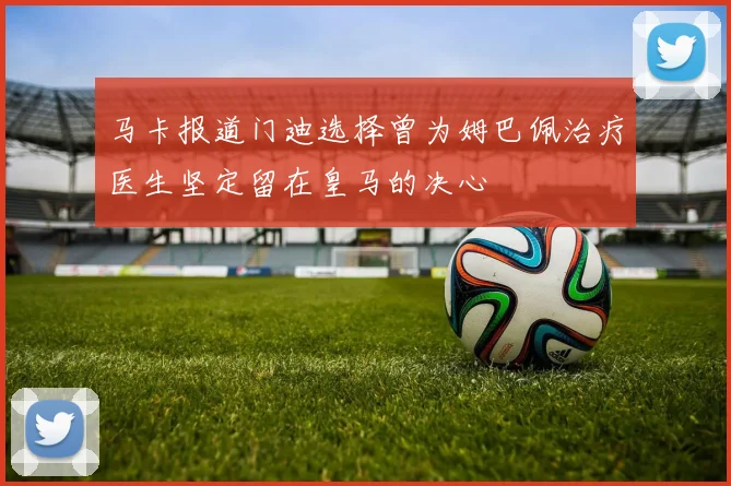 马卡报道门迪选择曾为姆巴佩治疗医生坚定留在皇马的决心