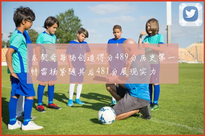 东契奇每场创造得分489分历史第一特雷杨紧随其后481分展现实力