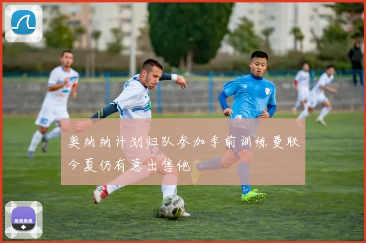 奥纳纳计划归队参加季前训练曼联今夏仍有意出售他