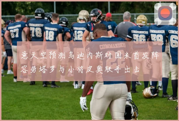 意天空预测乌迪内斯对国米首发阵容劳塔罗与小将皮奥联手出击