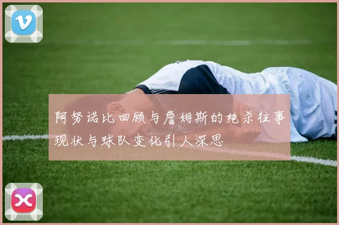 阿努诺比回顾与詹姆斯的绝杀往事现状与球队变化引人深思
