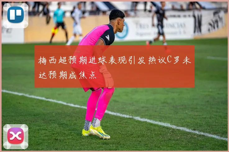 梅西超预期进球表现引发热议C罗未达预期成焦点