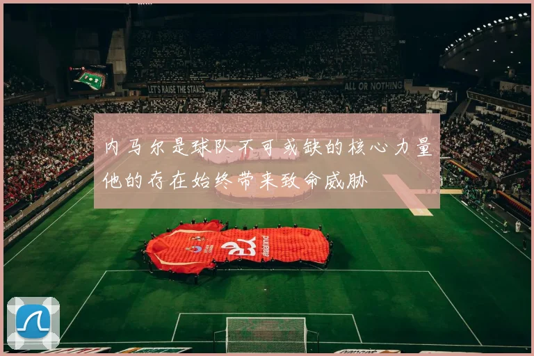内马尔是球队不可或缺的核心力量他的存在始终带来致命威胁