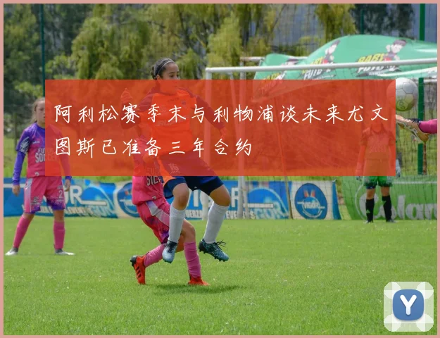 阿利松赛季末与利物浦谈未来尤文图斯已准备三年合约