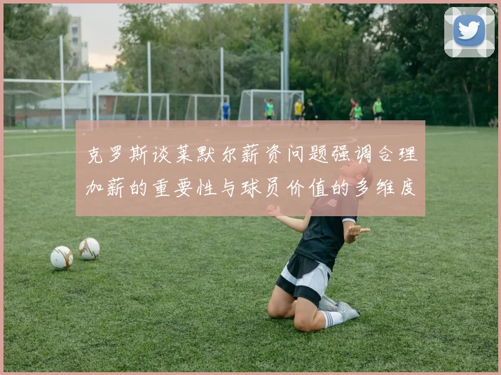 克罗斯谈莱默尔薪资问题强调合理加薪的重要性与球员价值的多维度分析