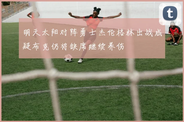 明天太阳对阵勇士杰伦格林出战成疑布克仍将缺席继续养伤