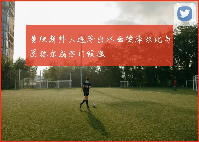 曼联新帅人选浮出水面德泽尔比与图赫尔成热门候选