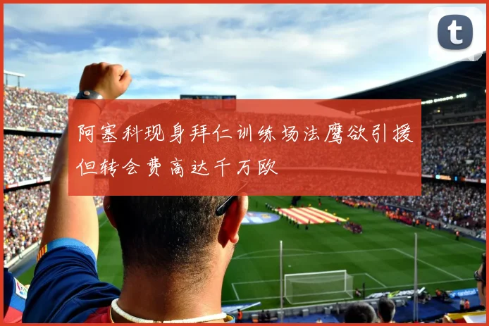 阿塞科现身拜仁训练场法鹰欲引援但转会费高达千万欧