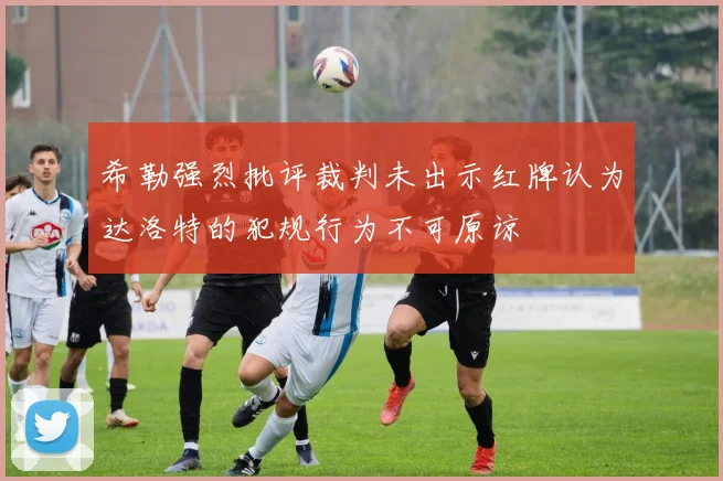 希勒强烈批评裁判未出示红牌认为达洛特的犯规行为不可原谅